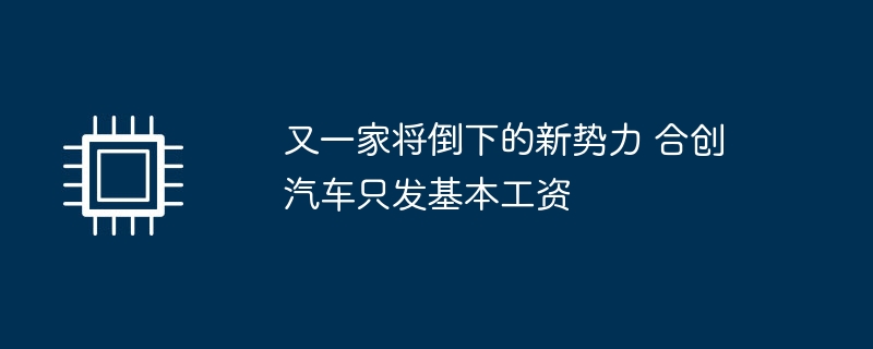 又一家将倒下的新势力 合创汽车只发基本工资