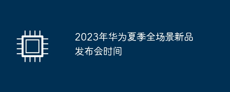 2023年华为夏季全场景新品发布会时间