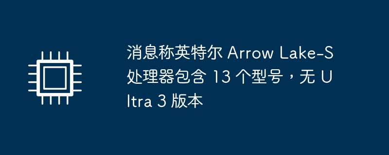 消息称英特尔 Arrow Lake-S 处理器包含 13 个型号,无 Ultra 3 版本