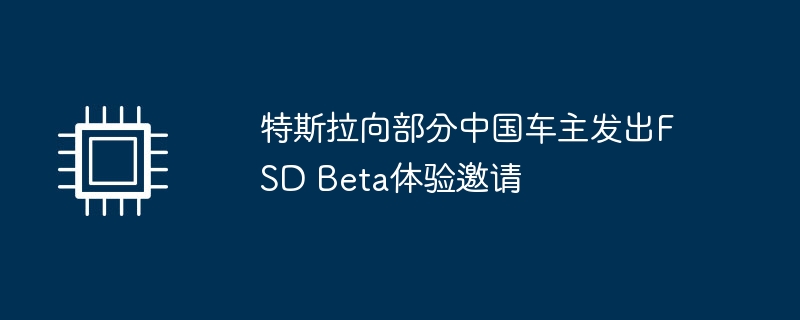 特斯拉向部分中国车主发出FSD Beta体验邀请