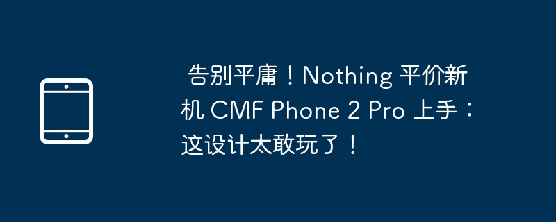  告别平庸！Nothing 平价新机 CMF Phone 2 Pro 上手：这设计太敢玩了！