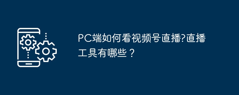 PC端如何看视频号直播?直播工具有哪些?