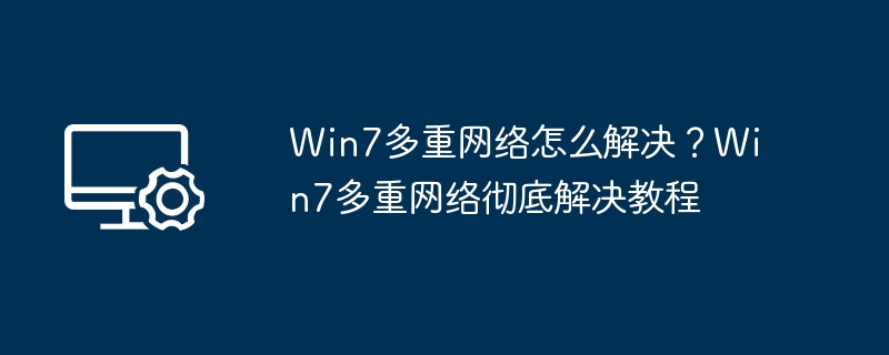 Win7多重网络怎么解决?Win7多重网络彻底解决教程