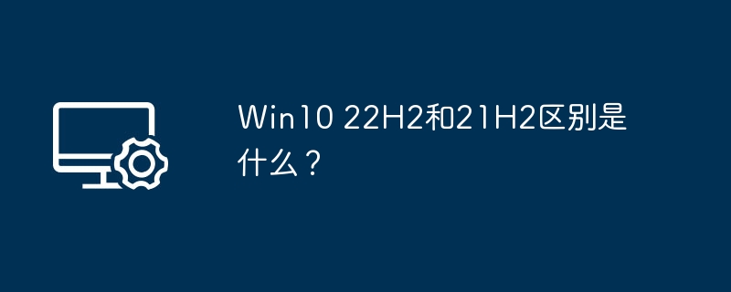 Win10 22H2和21H2区别是什么？