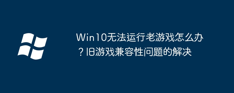 Win10无法运行老游戏怎么办?旧游戏兼容性问题的解决