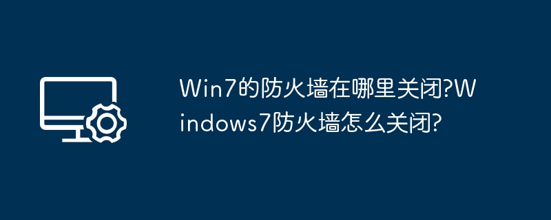 Win7的防火墙在哪里关闭?Windows7防火墙怎么关闭?