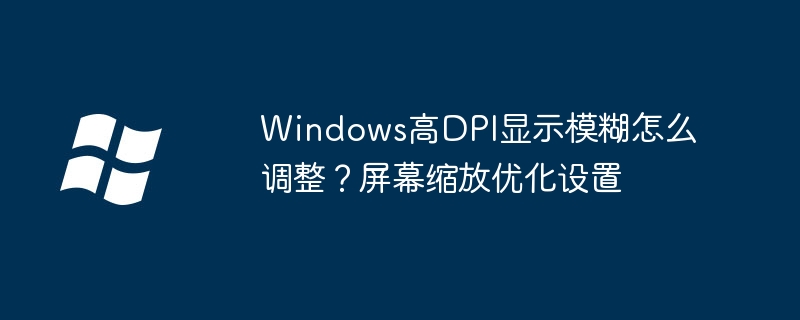Windows高DPI显示模糊怎么调整?屏幕缩放优化设置