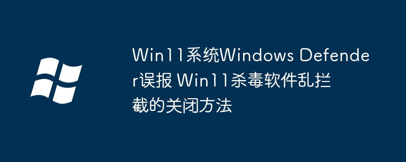 Win11系统Windows Defender误报 Win11杀毒软件乱拦截的关闭方法