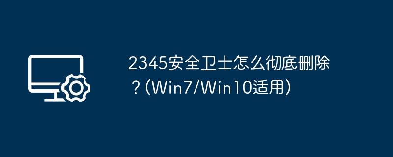 2345安全卫士怎么彻底删除?(Win7/Win10适用)