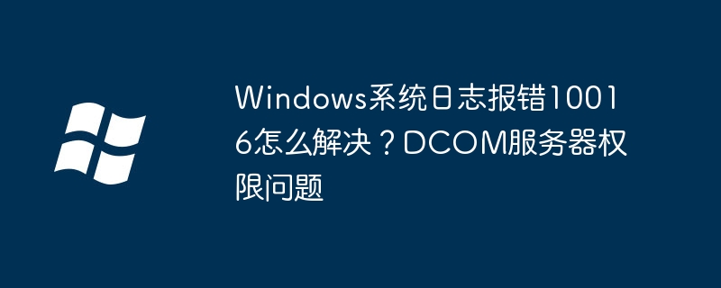 Windows系统日志报错10016怎么解决?DCOM服务器权限问题