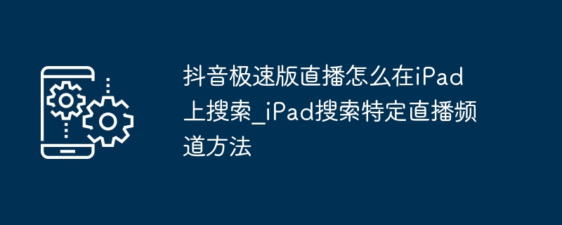 抖音极速版直播怎么在iPad上搜?iPad搜特定直播频道方法