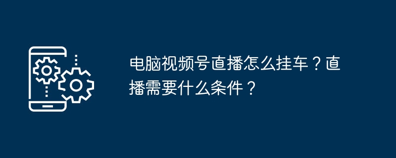 电脑视频号直播怎么挂车?直播需要什么条件?