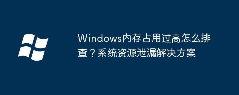 Windows内存占用过高怎么排查?系统资源泄漏解决方案