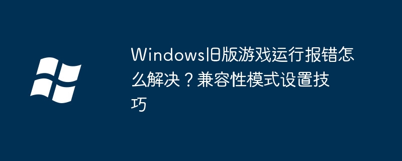 Windows旧版游戏运行报错怎么解决?兼容性模式设置技巧