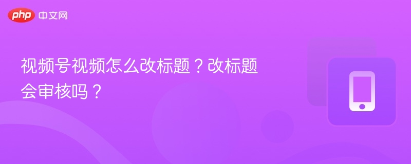 视频号视频怎么改标题?改标题会审核吗?