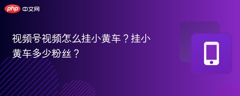 视频号视频怎么挂小黄车?挂小黄车多少粉丝?