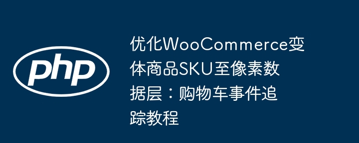 优化WooCommerce变体商品SKU至像素数据层:购物车事件追踪教程