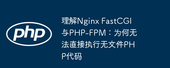 理解Nginx FastCGI与PHP-FPM:为何无法直接执行无文件PHP代码