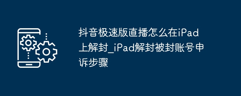 抖音极速版直播iPad解封方法及申诉流程