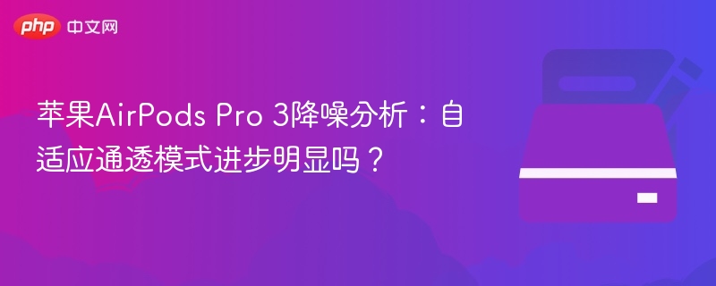 苹果AirPods Pro 3降噪分析:自适应通透模式进步明显吗?