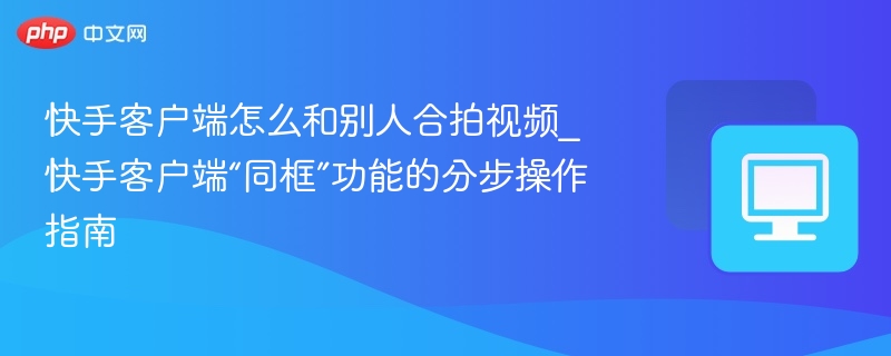 快手客户端怎么和别人合拍视频_快手客户端“同框”功能的分步操作指南