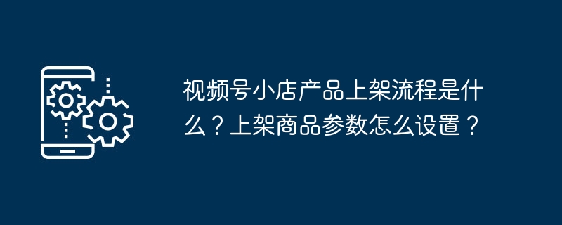 视频号小店产品上架流程是什么?上架商品参数怎么设置?