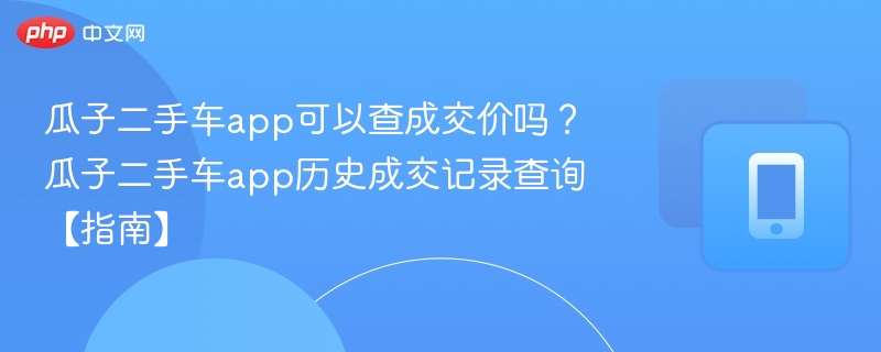 瓜子二手车app可以查成交价吗?瓜子二手车app历史成交记录查询【指南】