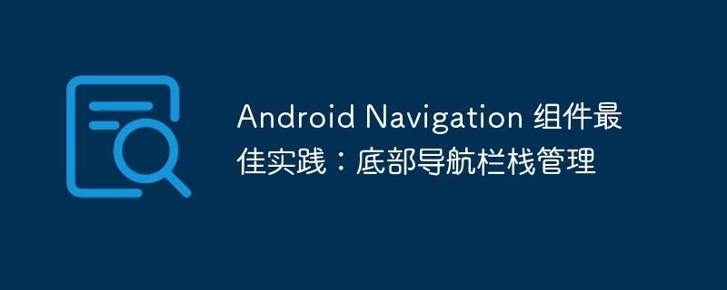 Android Navigation 组件最佳实践:底部导航栏栈管理