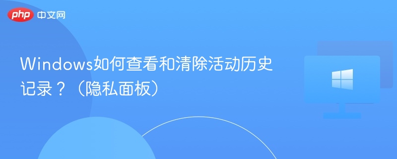 Windows如何查看和清除活动历史记录?(隐私面板)
