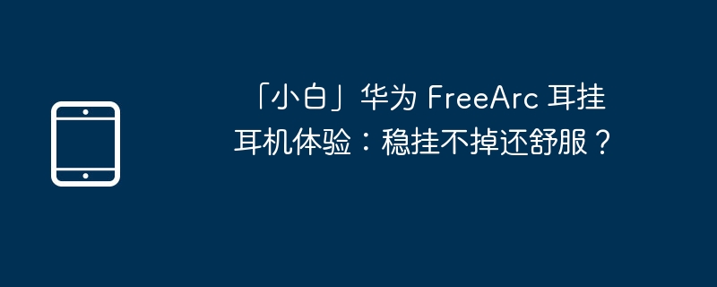 「小白」华为 FreeArc 耳挂耳机体验:稳挂不掉还舒服?