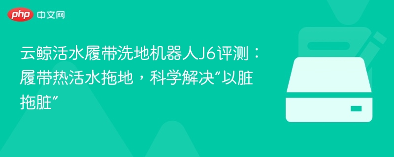 云鲸活水履带洗地机器人J6评测：履带热活水拖地，科学解决“以脏拖脏”