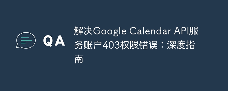 解决Google Calendar API服务账户403权限错误:深度指南