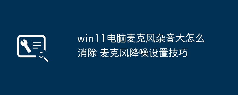 win11电脑麦克风杂音大怎么消除 麦克风降噪设置技巧