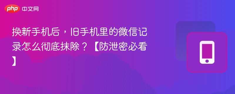 换新手机后,旧手机里的微信记录怎么彻底抹除?【防泄密必看】