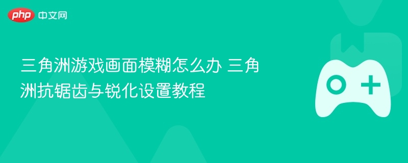 三角洲游戏画面模糊怎么办 三角洲抗锯齿与锐化设置教程