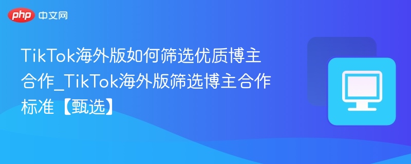 TikTok海外版如何筛选优质博主合作_TikTok海外版筛选博主合作标准【甄选】