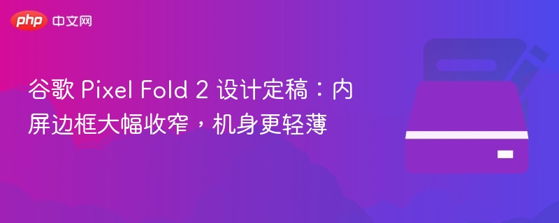谷歌 Pixel Fold 2 设计定稿:内屏边框大幅收窄,机身更轻薄