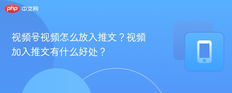 视频号视频怎么放入推文?视频加入推文有什么好处?