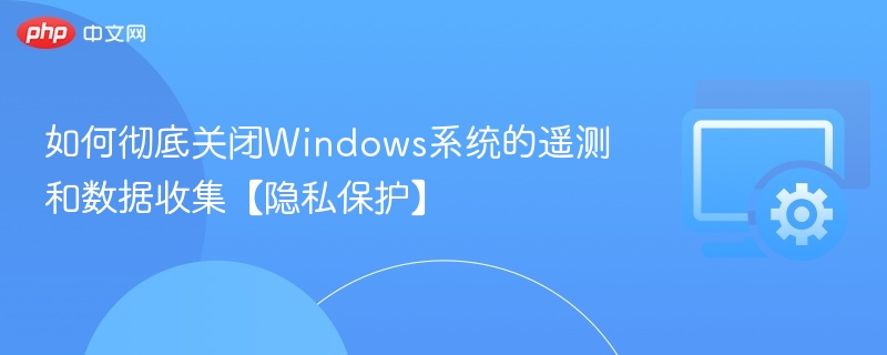如何彻底关闭Windows系统的遥测和数据收集【隐私保护】