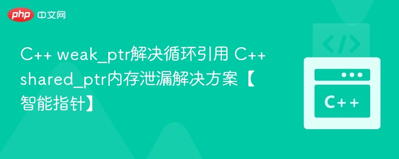 C++ weak_ptr解决循环引用 C++ shared_ptr内存泄漏解决方案【智能指针】