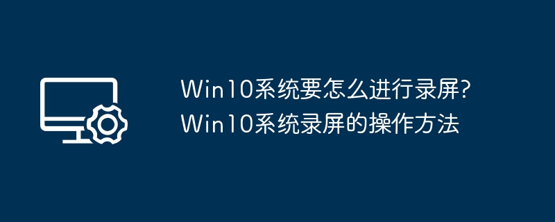 Win10系统要怎么进行录屏?Win10系统录屏的操作方法