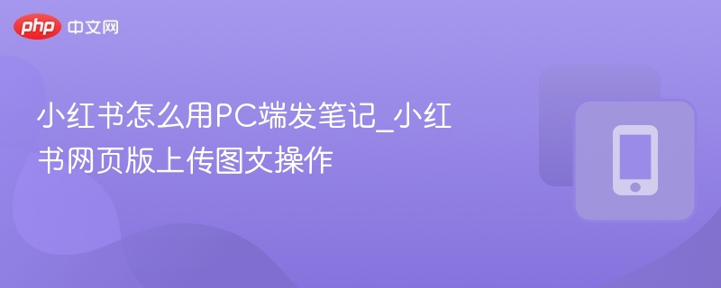 小红书怎么用PC端发笔记_小红书网页版上传图文操作