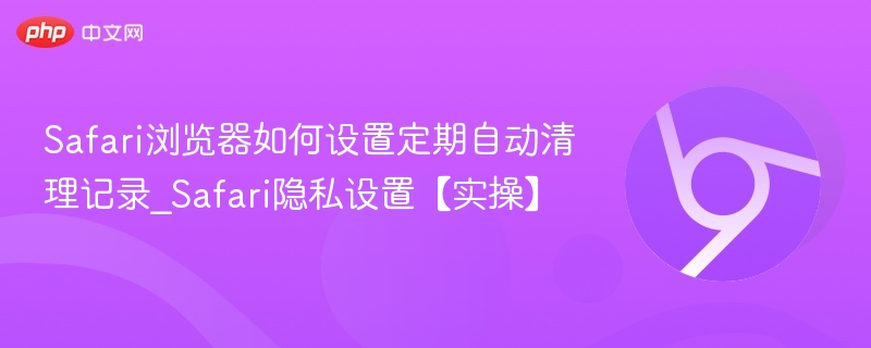 Safari浏览器如何设置定期自动清理记录_Safari隐私设置【实操】