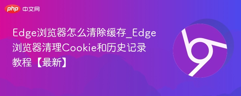 Edge浏览器怎么清除缓存_Edge浏览器清理Cookie和历史记录教程【最新】