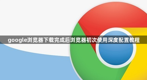 google浏览器下载完成后浏览器初次使用深度配置教程