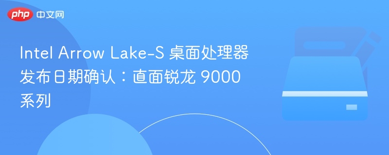 Intel Arrow Lake-S 桌面处理器发布日期确认：直面锐龙 9000 系列