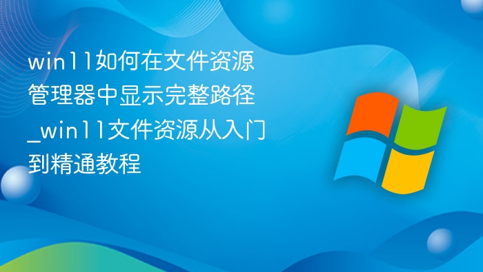 win11如何在文件资源管理器中显示完整路径_win11文件资源管理器中显示完整路径从入门到精通教程