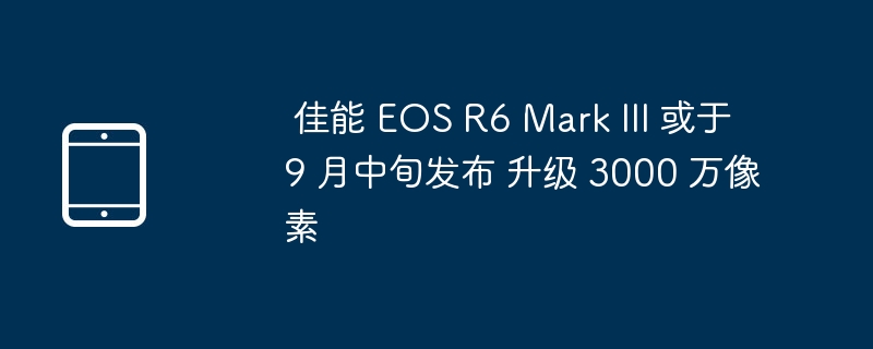 佳能 R6 III 9月发布，升级3000万像素