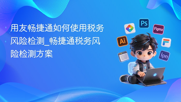 用友畅捷通如何使用税务风险检测_畅捷通税务风险检测方案