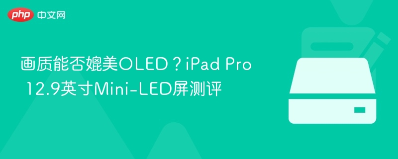 画质能否媲美OLED?iPad Pro 12.9英寸Mini-LED屏测评
